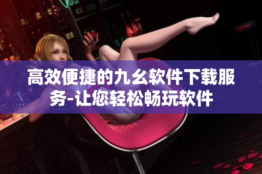 高效便捷的九幺软件下载服务-让您轻松畅玩软件