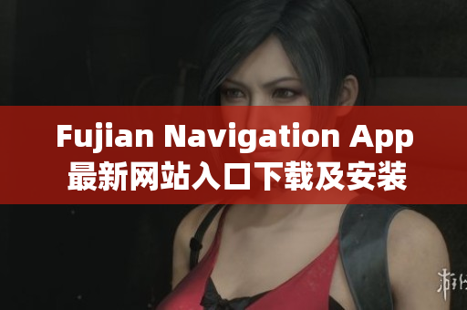 Fujian Navigation App 最新网站入口下载及安装方法