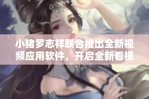 小猪罗志祥联合推出全新视频应用软件，开启全新看视频模式