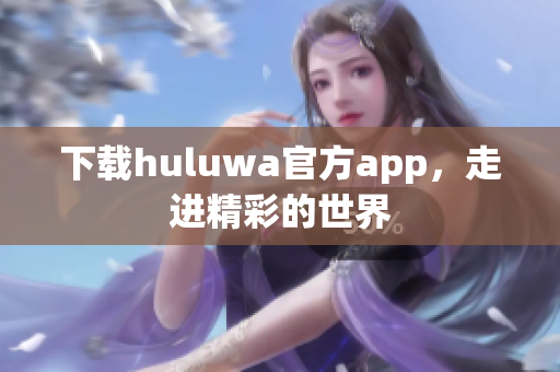 下载huluwa官方app，走进精彩的世界