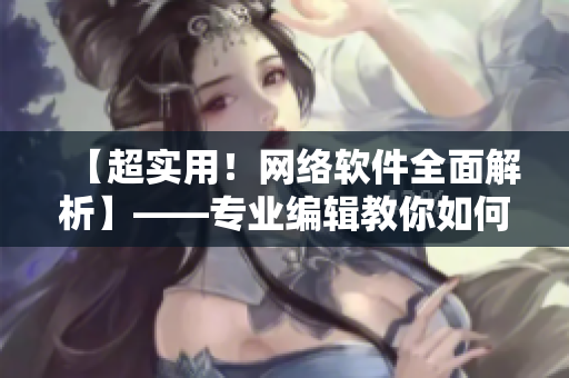 【超实用！网络软件全面解析】——专业编辑教你如何学习和使用网络软件