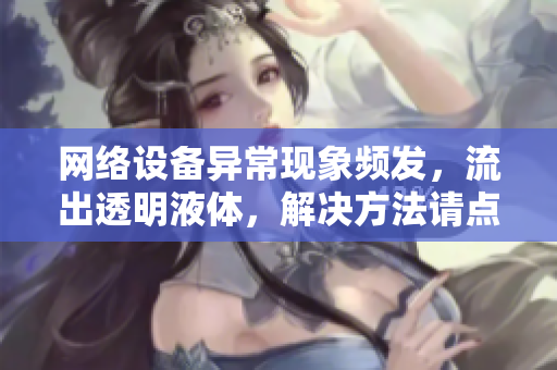网络设备异常现象频发，流出透明液体，解决方法请点击查看