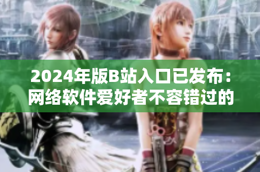 2024年版B站入口已发布：网络软件爱好者不容错过的新选择！