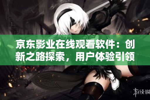 京东影业在线观看软件：创新之路探索，用户体验引领