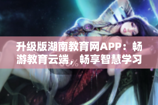 升级版湖南教育网APP：畅游教育云端，畅享智慧学习