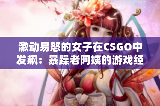 激动易怒的女子在CSGO中发飙：暴躁老阿姨的游戏经历