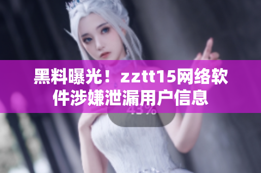 黑料曝光！zztt15网络软件涉嫌泄漏用户信息