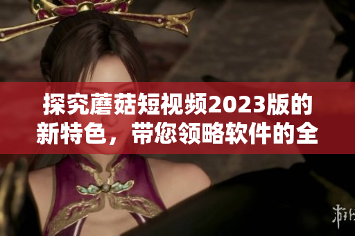 探究蘑菇短视频2023版的新特色，带您领略软件的全新升级