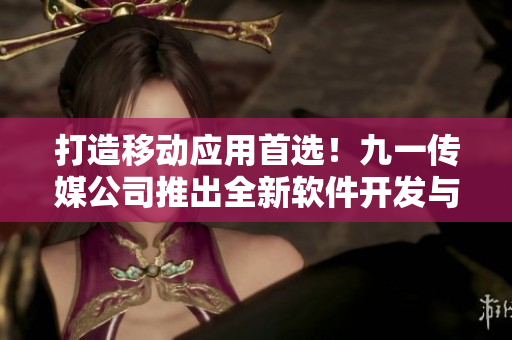 打造移动应用首选！九一传媒公司推出全新软件开发与定制服务