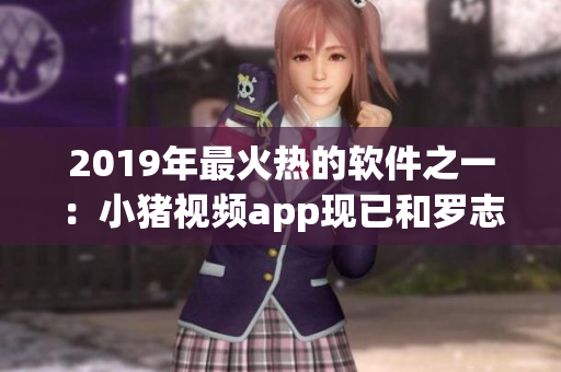 2019年最火热的软件之一：小猪视频app现已和罗志祥合作代言