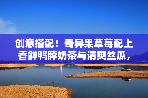 创意搭配！奇异果草莓配上香鲜鸭脖奶茶与清爽丝瓜，美味组合不容错过