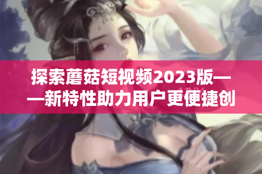 探索蘑菇短视频2023版——新特性助力用户更便捷创作