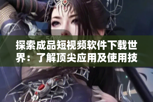 探索成品短视频软件下载世界：了解顶尖应用及使用技巧