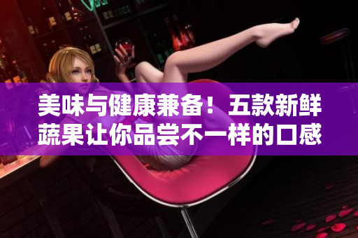 美味与健康兼备！五款新鲜蔬果让你品尝不一样的口感体验