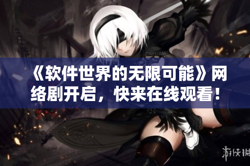 《软件世界的无限可能》网络剧开启，快来在线观看！