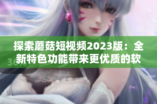 探索蘑菇短视频2023版：全新特色功能带来更优质的软件体验