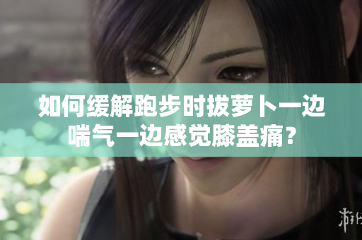 如何缓解跑步时拔萝卜一边喘气一边感觉膝盖痛？