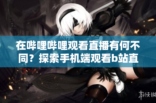 在哔哩哔哩观看直播有何不同？探索手机端观看b站直播的新方式