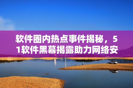 软件圈内热点事件揭秘，51软件黑幕揭露助力网络安全