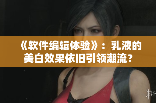《软件编辑体验》：乳液的美白效果依旧引领潮流？