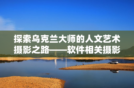 探索乌克兰大师的人文艺术摄影之路——软件相关摄影师专访