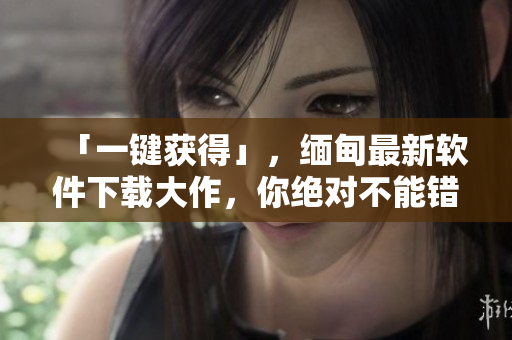 「一键获得」，缅甸最新软件下载大作，你绝对不能错过！