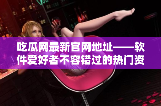 吃瓜网最新官网地址——软件爱好者不容错过的热门资讯平台
