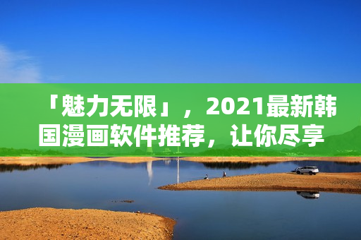 「魅力无限」，2021最新韩国漫画软件推荐，让你尽享阅读无界！