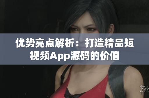 优势亮点解析：打造精品短视频App源码的价值