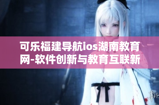 可乐福建导航ios湖南教育网-软件创新与教育互联新风潮