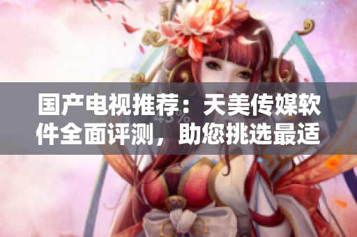国产电视推荐：天美传媒软件全面评测，助您挑选最适合的智能电视