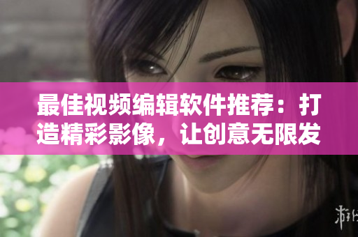 最佳视频编辑软件推荐：打造精彩影像，让创意无限发挥