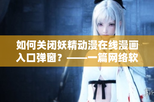 如何关闭妖精动漫在线漫画入口弹窗？——一篇网络软件编辑必备的解决方案