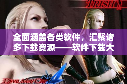 全面涵盖各类软件，汇聚诸多下载资源——软件下载大全