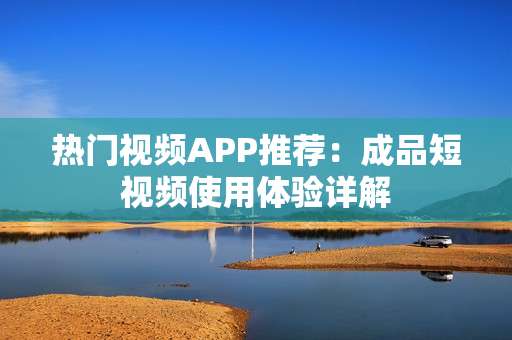 热门视频APP推荐：成品短视频使用体验详解