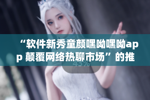 “软件新秀童颜嘿呦嘿呦app 颠覆网络热聊市场”的推广报道