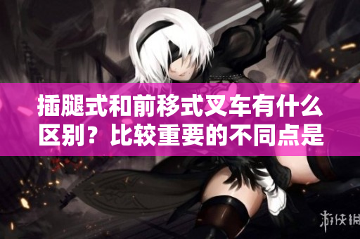 插腿式和前移式叉车有什么区别？比较重要的不同点是什么？