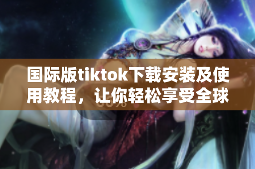 国际版tiktok下载安装及使用教程，让你轻松享受全球最热视频分享平台
