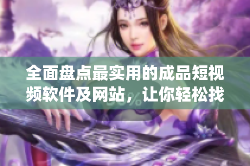 全面盘点最实用的成品短视频软件及网站，让你轻松找到自己喜欢的app！