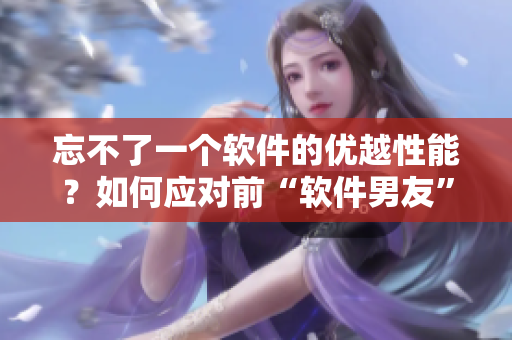 忘不了一个软件的优越性能？如何应对前“软件男友”的对比压力？