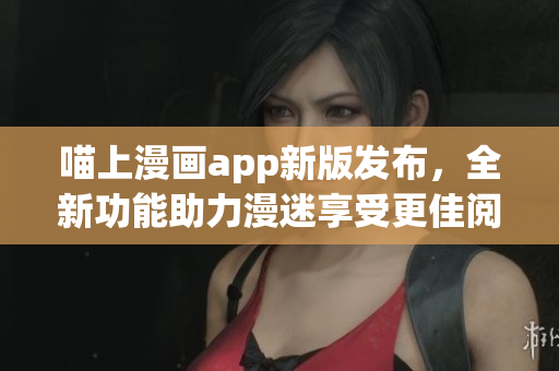 喵上漫画app新版发布，全新功能助力漫迷享受更佳阅读体验