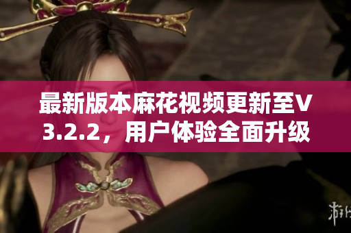 最新版本麻花视频更新至V3.2.2，用户体验全面升级