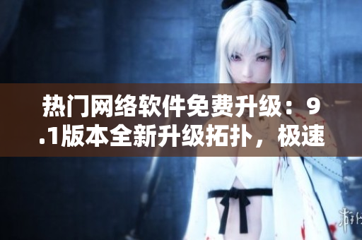 热门网络软件免费升级：9.1版本全新升级拓扑，极速体验首选！