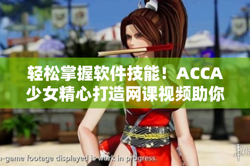 轻松掌握软件技能！ACCA少女精心打造网课视频助你成为软件高手