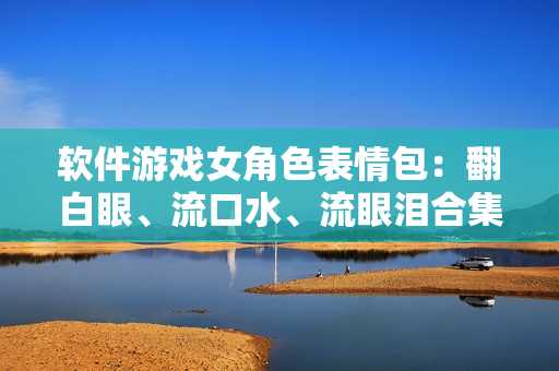 软件游戏女角色表情包：翻白眼、流口水、流眼泪合集