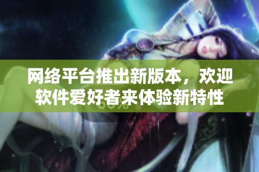 网络平台推出新版本，欢迎软件爱好者来体验新特性
