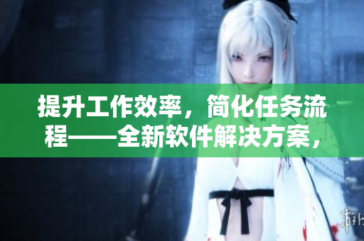 提升工作效率，简化任务流程——全新软件解决方案，让企业管理更智能化