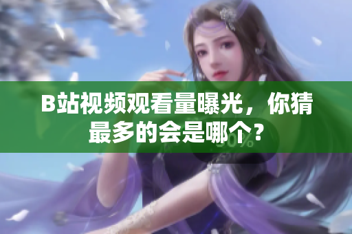 B站视频观看量曝光，你猜最多的会是哪个？