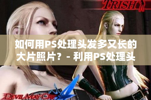 如何用PS处理头发多又长的大片照片？- 利用PS处理头发厚重的照片