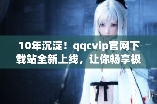 10年沉淀！qqcvip官网下载站全新上线，让你畅享极致网络软件体验